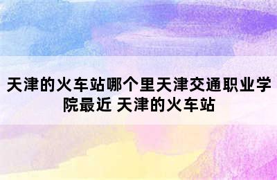 天津的火车站哪个里天津交通职业学院最近 天津的火车站